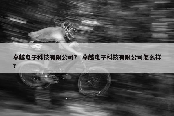 卓越电子科技有限公司？ 卓越电子科技有限公司怎么样？