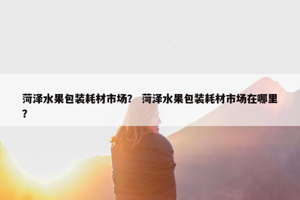 菏泽水果包装耗材市场？ 菏泽水果包装耗材市场在哪里？