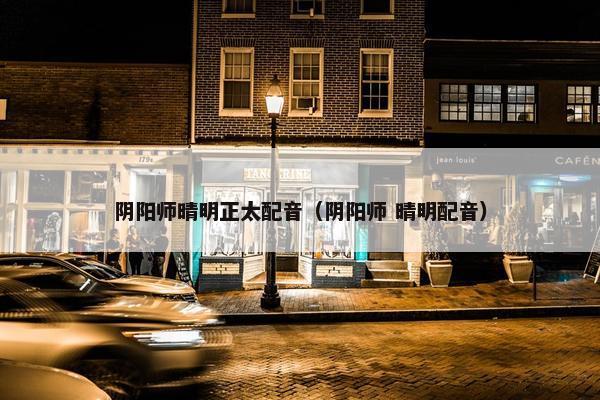 阴阳师晴明正太配音（阴阳师 晴明配音）