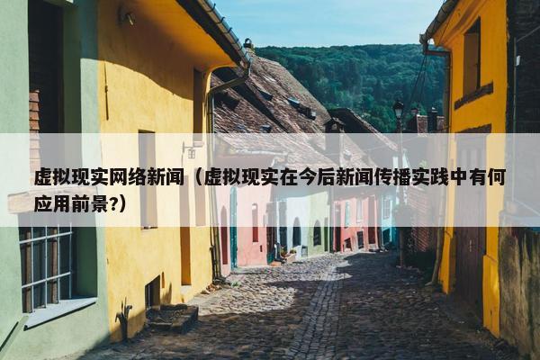 虚拟现实网络新闻（虚拟现实在今后新闻传播实践中有何应用前景?）