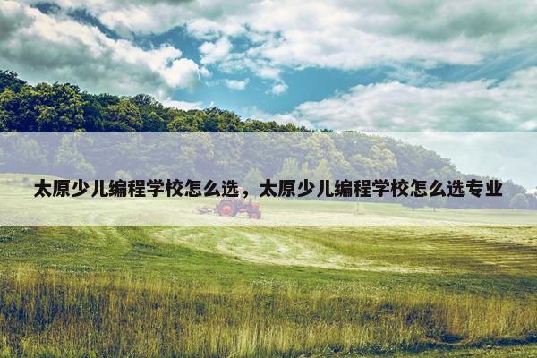 太原少儿编程学校怎么选，太原少儿编程学校怎么选专业