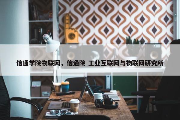 信通学院物联网，信通院 工业互联网与物联网研究所