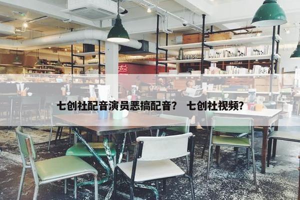 七创社配音演员恶搞配音？ 七创社视频？
