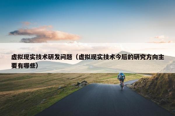 虚拟现实技术研发问题（虚拟现实技术今后的研究方向主要有哪些）