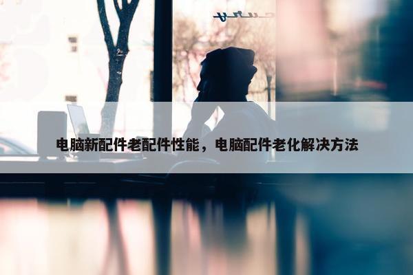 电脑新配件老配件性能，电脑配件老化解决方法