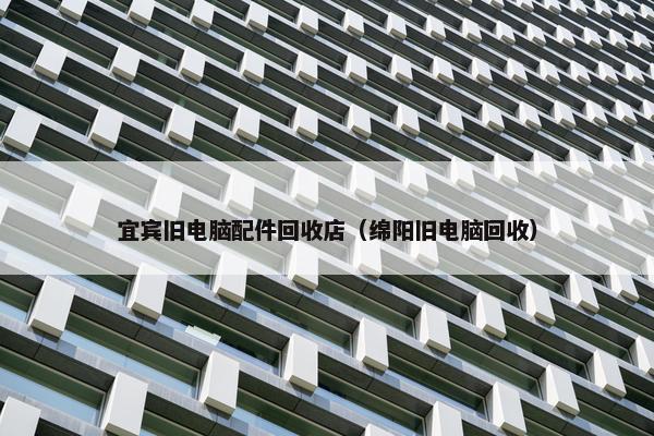宜宾旧电脑配件回收店（绵阳旧电脑回收）