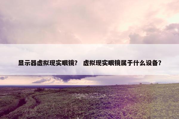 显示器虚拟现实眼镜？ 虚拟现实眼镜属于什么设备？