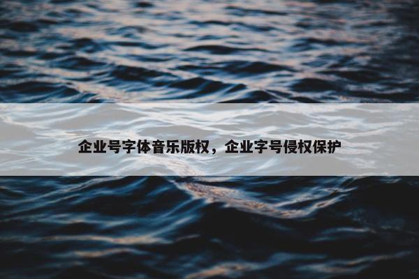企业号字体音乐版权，企业字号侵权保护