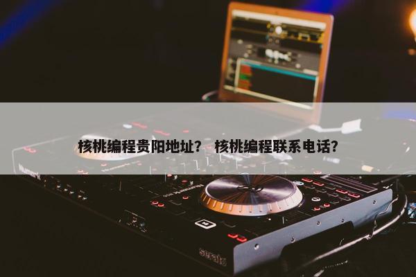 核桃编程贵阳地址？ 核桃编程联系电话？