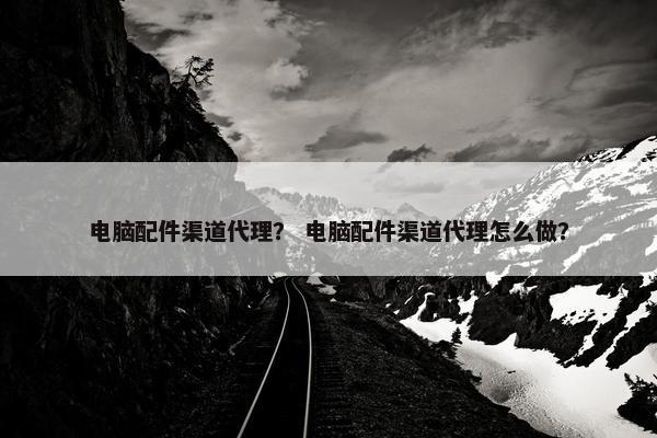 电脑配件渠道代理？ 电脑配件渠道代理怎么做？