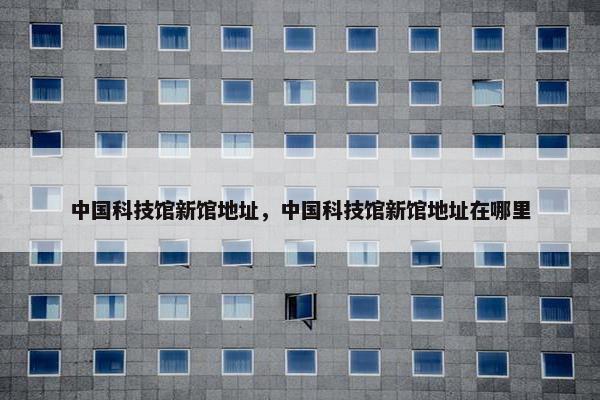 中国科技馆新馆地址，中国科技馆新馆地址在哪里