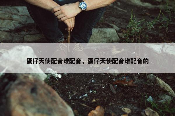 蛋仔天使配音谁配音，蛋仔天使配音谁配音的