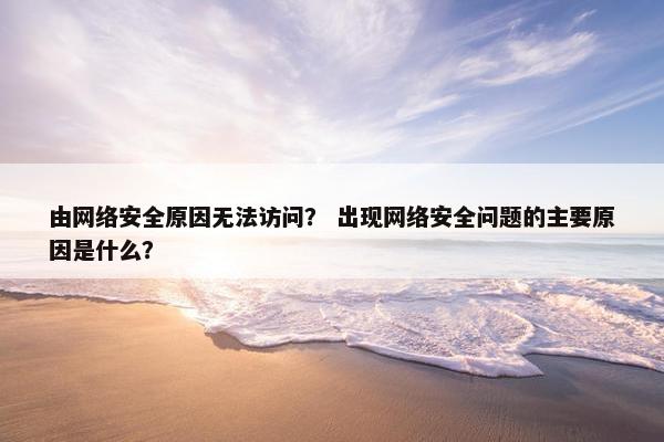 由网络安全原因无法访问？ 出现网络安全问题的主要原因是什么？