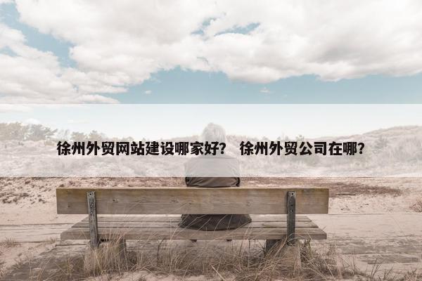徐州外贸网站建设哪家好？ 徐州外贸公司在哪？