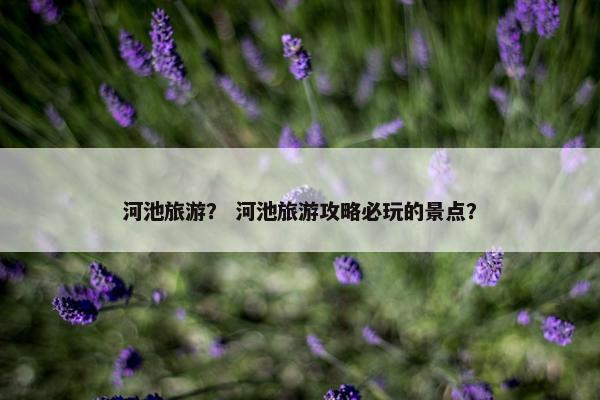 河池旅游？ 河池旅游攻略必玩的景点？
