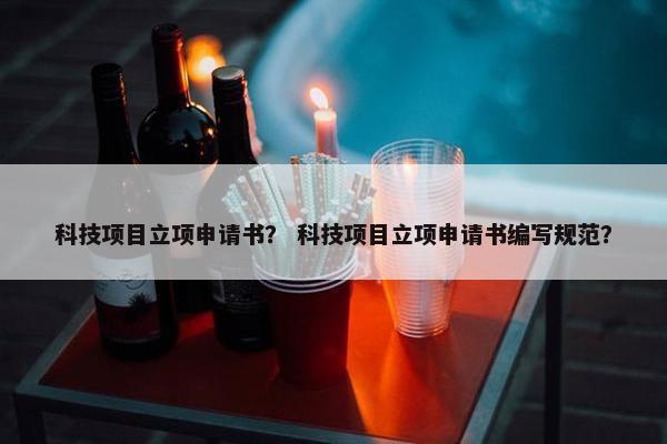 科技项目立项申请书？ 科技项目立项申请书编写规范？