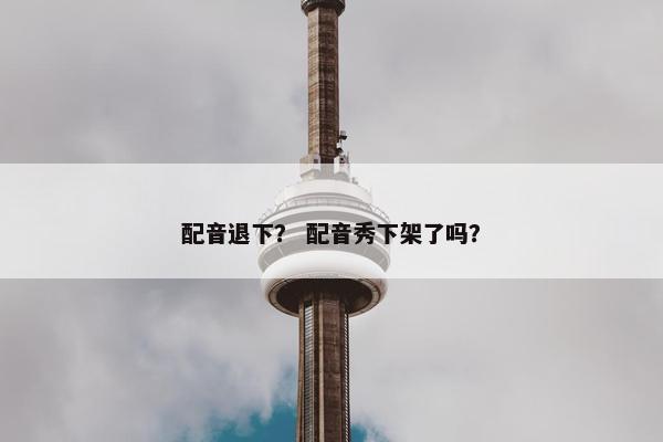 配音退下？ 配音秀下架了吗？