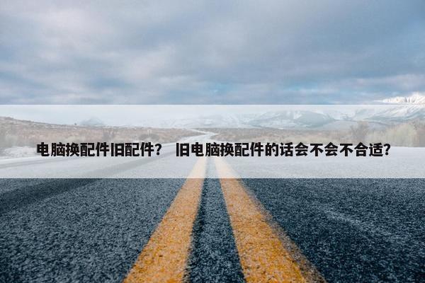 电脑换配件旧配件？ 旧电脑换配件的话会不会不合适？