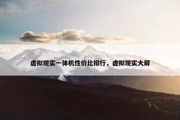 虚拟现实一体机性价比排行，虚拟现实大屏