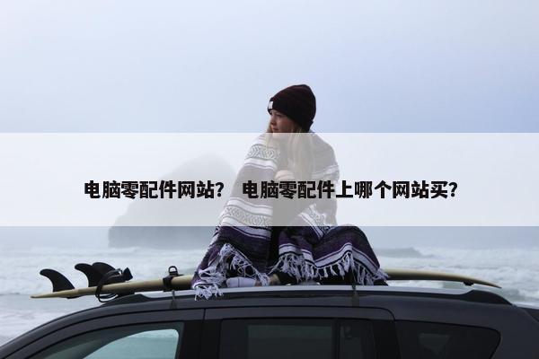电脑零配件网站？ 电脑零配件上哪个网站买？