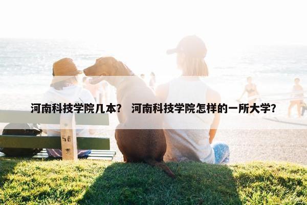 河南科技学院几本？ 河南科技学院怎样的一所大学？