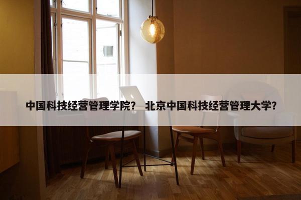 中国科技经营管理学院？ 北京中国科技经营管理大学？