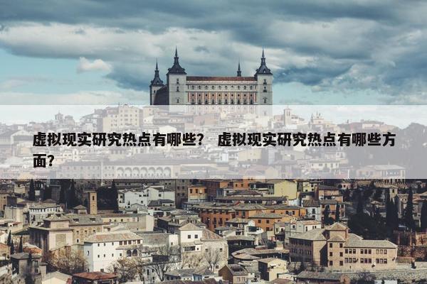 虚拟现实研究热点有哪些？ 虚拟现实研究热点有哪些方面？