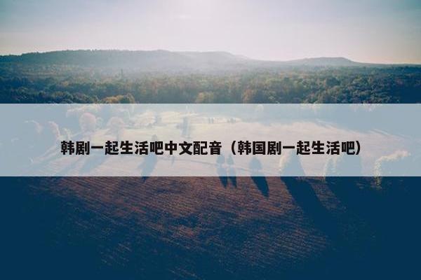韩剧一起生活吧中文配音（韩国剧一起生活吧）