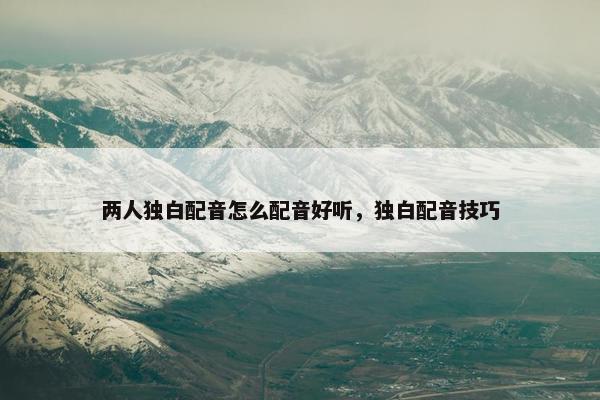两人独白配音怎么配音好听，独白配音技巧