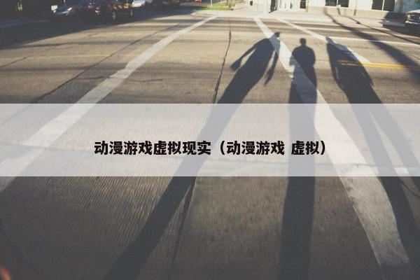 动漫游戏虚拟现实（动漫游戏 虚拟）