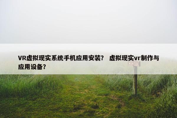 VR虚拟现实系统手机应用安装？ 虚拟现实vr制作与应用设备？