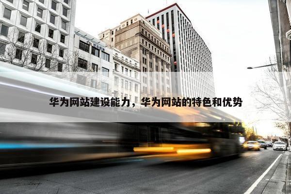 华为网站建设能力，华为网站的特色和优势