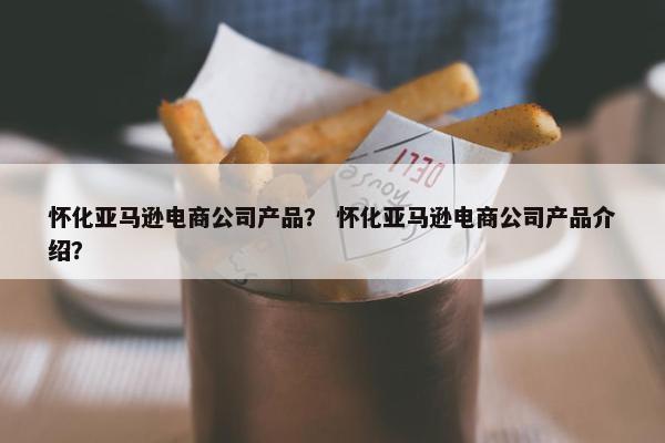 怀化亚马逊电商公司产品？ 怀化亚马逊电商公司产品介绍？