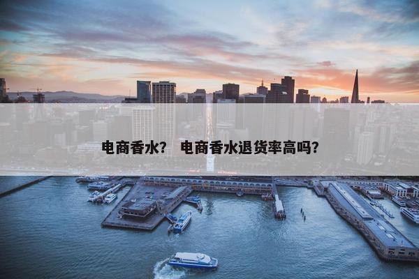 电商香水？ 电商香水退货率高吗？