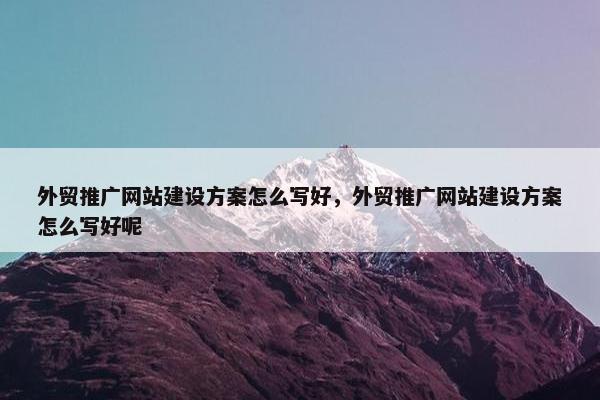 外贸推广网站建设方案怎么写好，外贸推广网站建设方案怎么写好呢