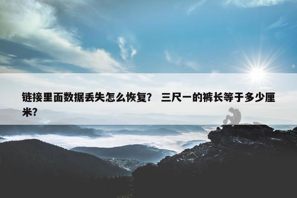 链接里面数据丢失怎么恢复？ 三尺一的裤长等于多少厘米？
