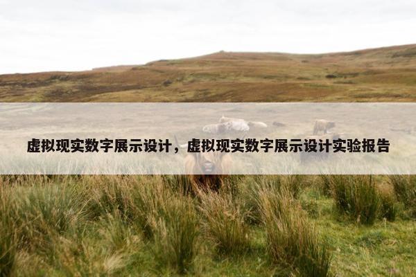 虚拟现实数字展示设计，虚拟现实数字展示设计实验报告