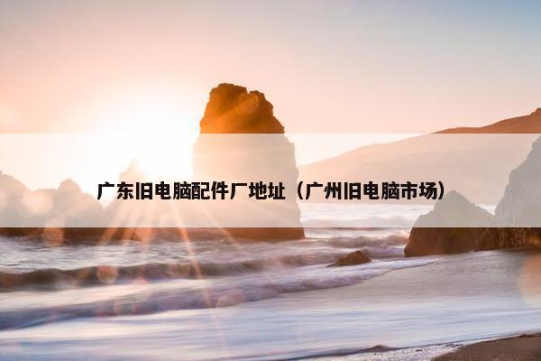 广东旧电脑配件厂地址（广州旧电脑市场）
