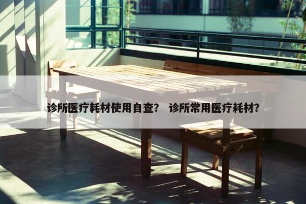 诊所医疗耗材使用自查？ 诊所常用医疗耗材？