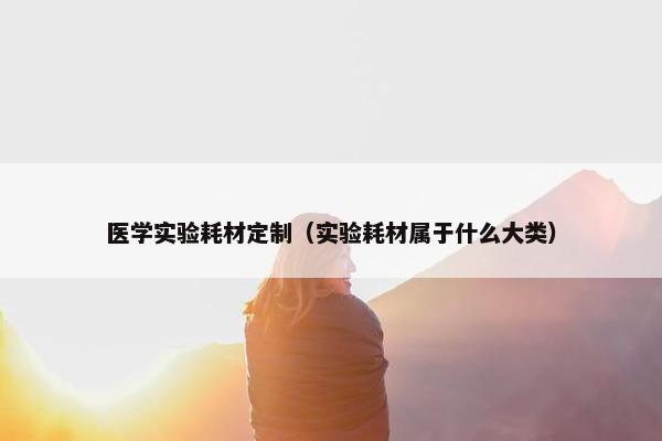 医学实验耗材定制（实验耗材属于什么大类）