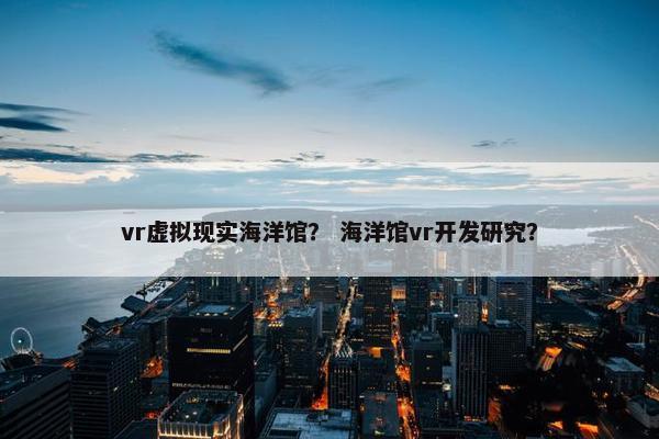 vr虚拟现实海洋馆？ 海洋馆vr开发研究？