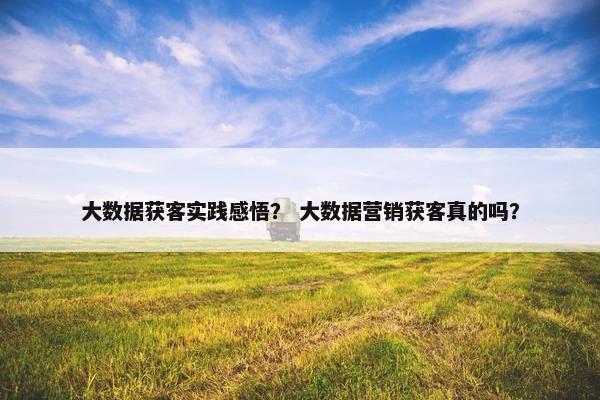 大数据获客实践感悟？ 大数据营销获客真的吗？