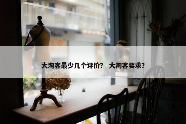 大淘客最少几个评价？ 大淘客要求？