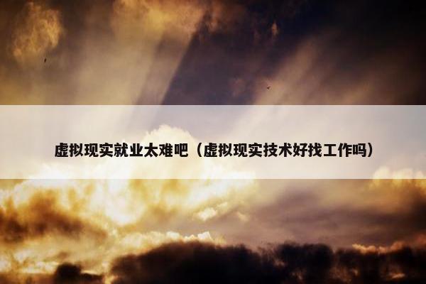 虚拟现实就业太难吧（虚拟现实技术好找工作吗）