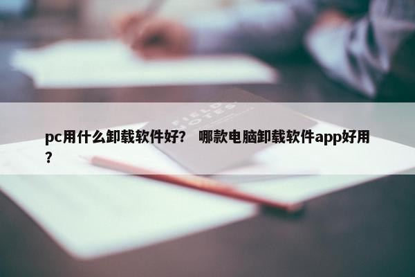pc用什么卸载软件好？ 哪款电脑卸载软件app好用？