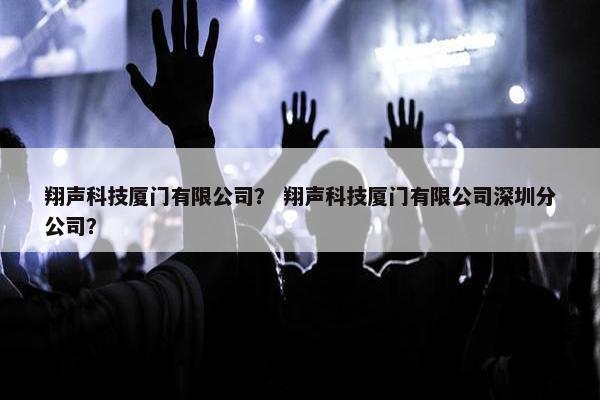 翔声科技厦门有限公司？ 翔声科技厦门有限公司深圳分公司？