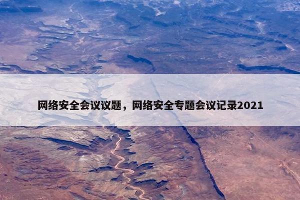 网络安全会议议题，网络安全专题会议记录2021