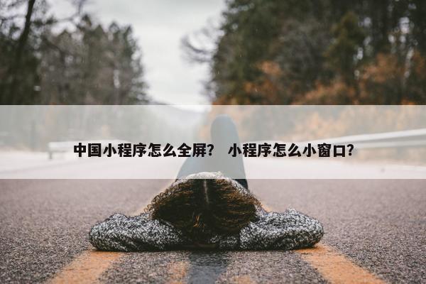 中国小程序怎么全屏？ 小程序怎么小窗口？
