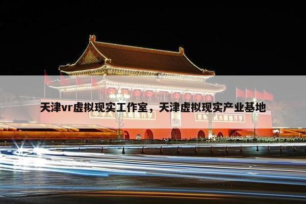 天津vr虚拟现实工作室，天津虚拟现实产业基地