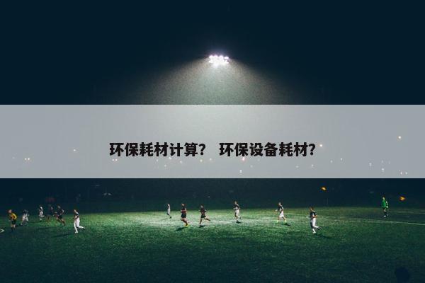 环保耗材计算？ 环保设备耗材？